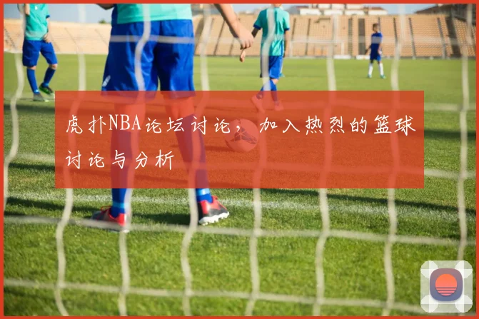 虎扑NBA论坛讨论,加入热烈的篮球讨论与分析