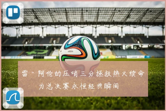 雷·阿伦的压哨三分拯救热火续命成为总决赛永恒经典瞬间