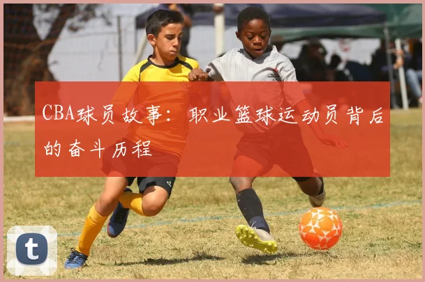 CBA球员故事：职业篮球运动员背后的奋斗历程