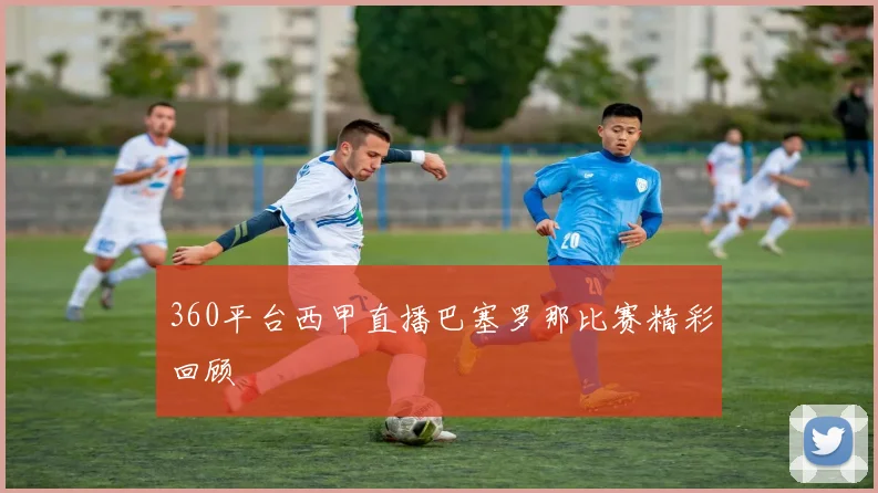 360平台西甲直播巴塞罗那比赛精彩回顾