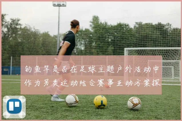 钓鱼竿是否在足球主题户外活动中作为另类运动结合赛事互动方案探讨